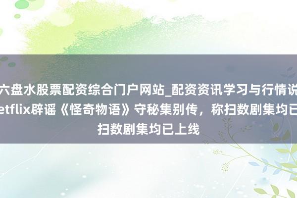 六盘水股票配资综合门户网站_配资资讯学习与行情说明 Netflix辟谣《怪奇物语》守秘集别传，称扫数剧集均已上线