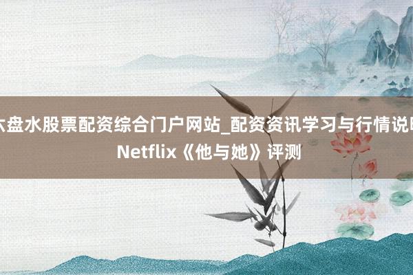 六盘水股票配资综合门户网站_配资资讯学习与行情说明 Netflix《他与她》评测
