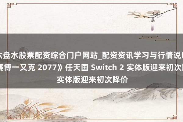六盘水股票配资综合门户网站_配资资讯学习与行情说明 《赛博一又克 2077》任天国 Switch 2 实体版迎来初次降价