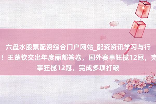 六盘水股票配资综合门户网站_配资资讯学习与行情说明 能干！王楚钦交出年度丽都答卷，国外赛事狂揽12冠，完成多项打破