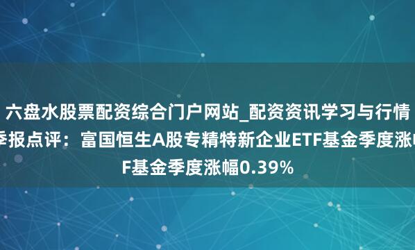 六盘水股票配资综合门户网站_配资资讯学习与行情说明 四季报点评：富国恒生A股专精特新企业ETF基金季度涨幅0.39%