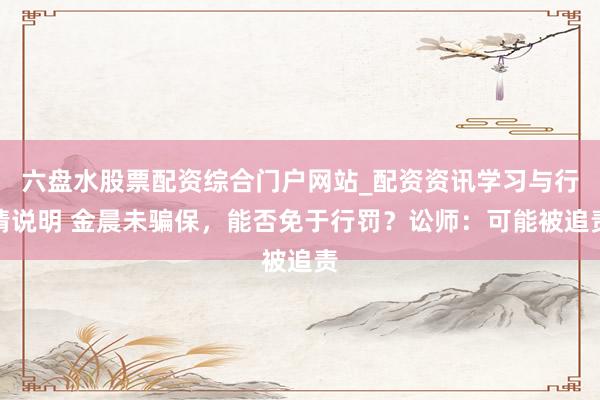 六盘水股票配资综合门户网站_配资资讯学习与行情说明 金晨未骗保，能否免于行罚？讼师：可能被追责