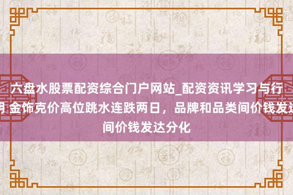 六盘水股票配资综合门户网站_配资资讯学习与行情说明 金饰克价高位跳水连跌两日，品牌和品类间价钱发达分化