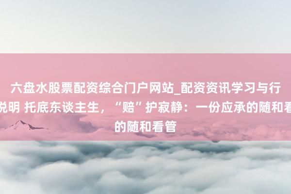 六盘水股票配资综合门户网站_配资资讯学习与行情说明 托底东谈主生，“赔”护寂静：一份应承的随和看管