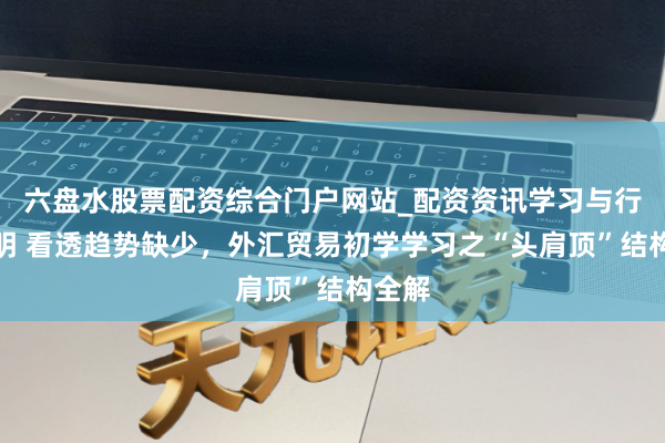 六盘水股票配资综合门户网站_配资资讯学习与行情说明 看透趋势缺少，外汇贸易初学学习之“头肩顶”结构全解