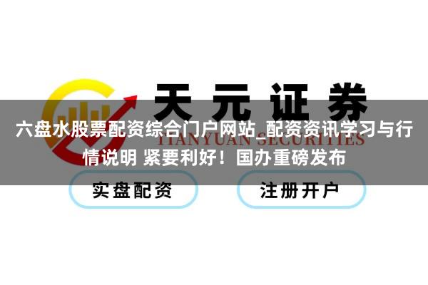 六盘水股票配资综合门户网站_配资资讯学习与行情说明 紧要利好！国办重磅发布