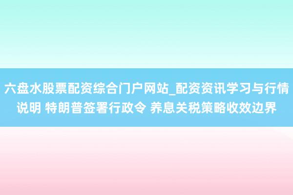 六盘水股票配资综合门户网站_配资资讯学习与行情说明 特朗普签署行政令 养息关税策略收效边界