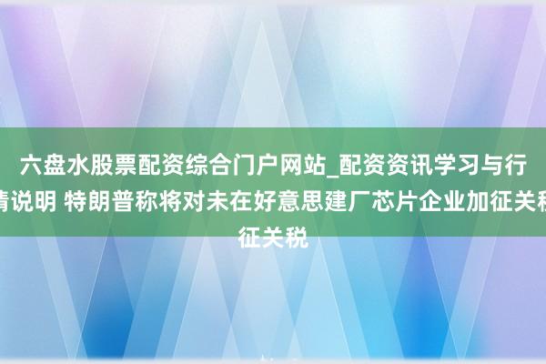 六盘水股票配资综合门户网站_配资资讯学习与行情说明 特朗普称将对未在好意思建厂芯片企业加征关税