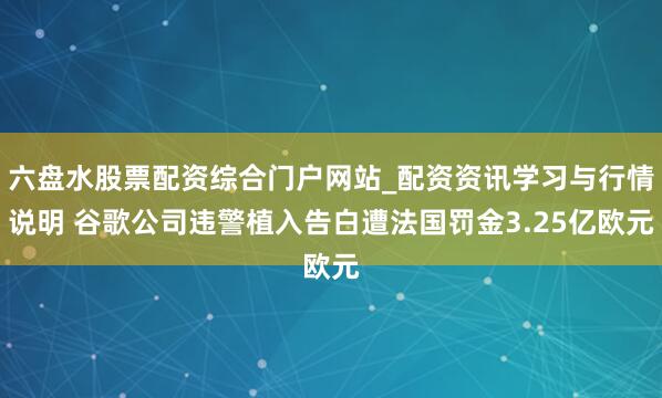六盘水股票配资综合门户网站_配资资讯学习与行情说明 谷歌公司违警植入告白遭法国罚金3.25亿欧元