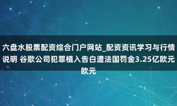 六盘水股票配资综合门户网站_配资资讯学习与行情说明 谷歌公司犯罪植入告白遭法国罚金3.25亿欧元