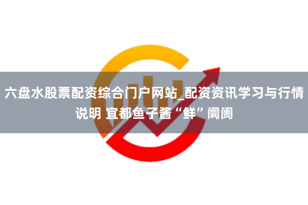 六盘水股票配资综合门户网站_配资资讯学习与行情说明 宜都鱼子酱“鲜”阛阓