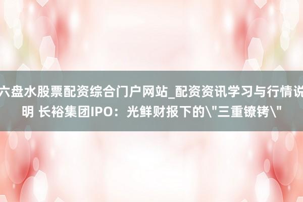 六盘水股票配资综合门户网站_配资资讯学习与行情说明 长裕集团IPO：光鲜财报下的＂三重镣铐＂