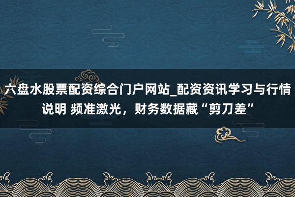 六盘水股票配资综合门户网站_配资资讯学习与行情说明 频准激光，财务数据藏“剪刀差”