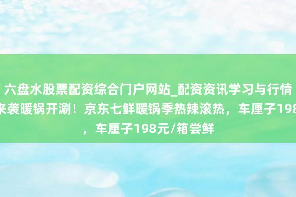 六盘水股票配资综合门户网站_配资资讯学习与行情说明 降温来袭暖锅开涮！京东七鲜暖锅季热辣滚热，车厘子198元/箱尝鲜