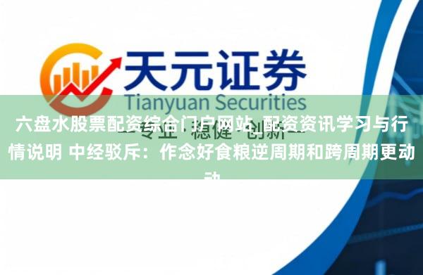 六盘水股票配资综合门户网站_配资资讯学习与行情说明 中经驳斥：作念好食粮逆周期和跨周期更动