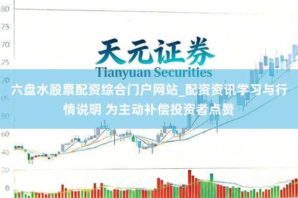 六盘水股票配资综合门户网站_配资资讯学习与行情说明 为主动补偿投资者点赞