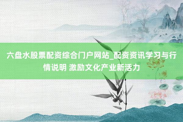 六盘水股票配资综合门户网站_配资资讯学习与行情说明 激励文化产业新活力
