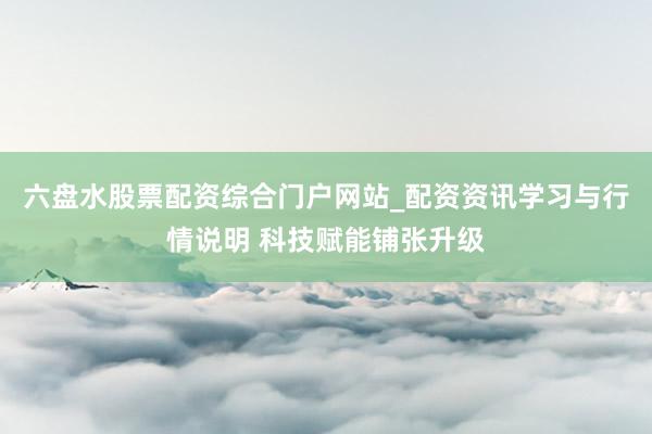 六盘水股票配资综合门户网站_配资资讯学习与行情说明 科技赋能铺张升级
