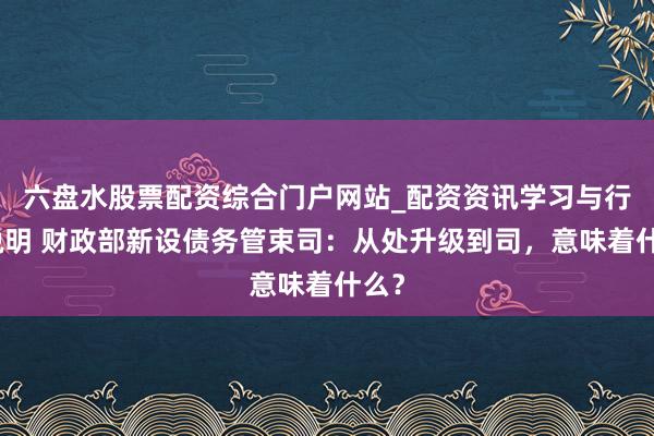 六盘水股票配资综合门户网站_配资资讯学习与行情说明 财政部新设债务管束司：从处升级到司，意味着什么？