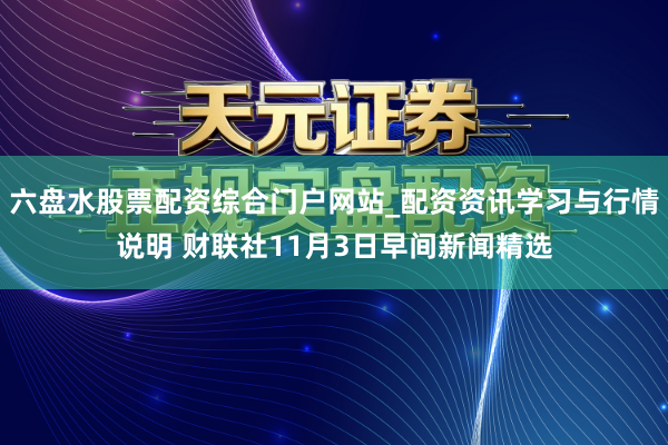 六盘水股票配资综合门户网站_配资资讯学习与行情说明 财联社11月3日早间新闻精选
