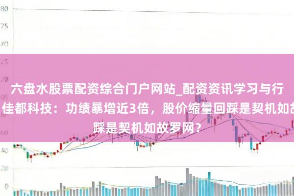 六盘水股票配资综合门户网站_配资资讯学习与行情说明 佳都科技：功绩暴增近3倍，股价缩量回踩是契机如故罗网？