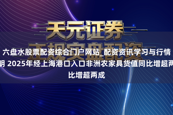 六盘水股票配资综合门户网站_配资资讯学习与行情说明 2025年经上海港口入口非洲农家具货值同比增超两成