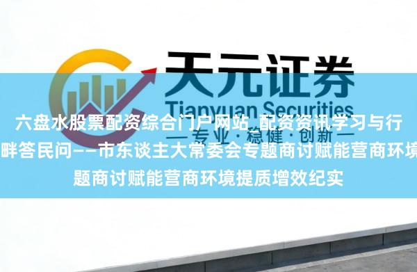 六盘水股票配资综合门户网站_配资资讯学习与行情说明 黄河之畔答民问——市东谈主大常委会专题商讨赋能营商环境提质增效纪实