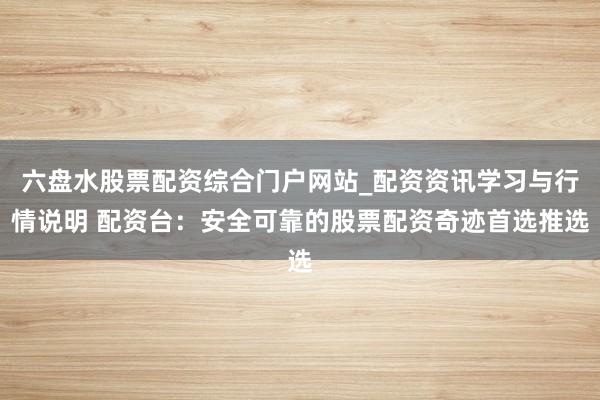 六盘水股票配资综合门户网站_配资资讯学习与行情说明 配资台：安全可靠的股票配资奇迹首选推选