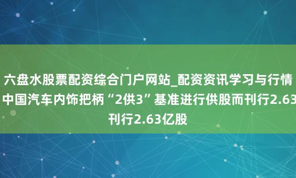 六盘水股票配资综合门户网站_配资资讯学习与行情说明 中国汽车内饰把柄“2供3”基准进行供股而刊行2.63亿股