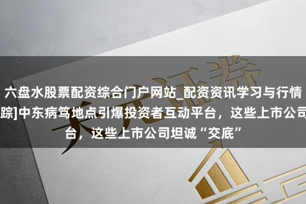 六盘水股票配资综合门户网站_配资资讯学习与行情说明 [热闻寻踪]中东病笃地点引爆投资者互动平台，这些上市公司坦诚“交底”