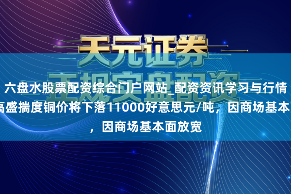六盘水股票配资综合门户网站_配资资讯学习与行情说明 高盛揣度铜价将下落11000好意思元/吨，因商场基本面放宽