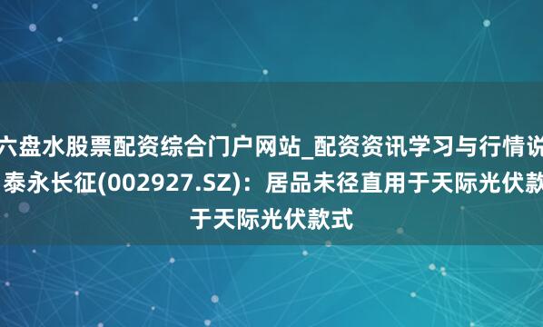 六盘水股票配资综合门户网站_配资资讯学习与行情说明 泰永长征(002927.SZ)：居品未径直用于天际光伏款式