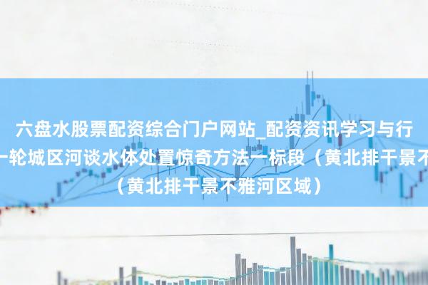 六盘水股票配资综合门户网站_配资资讯学习与行情说明 新一轮城区河谈水体处置惊奇方法一标段（黄北排干景不雅河区域）