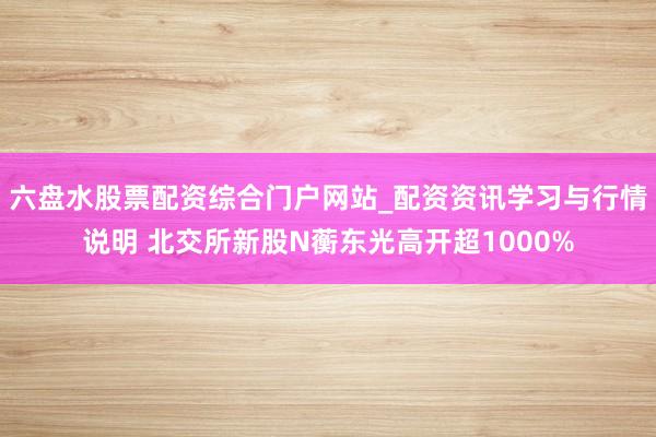 六盘水股票配资综合门户网站_配资资讯学习与行情说明 北交所新股N蘅东光高开超1000%