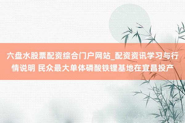 六盘水股票配资综合门户网站_配资资讯学习与行情说明 民众最大单体磷酸铁锂基地在宜昌投产