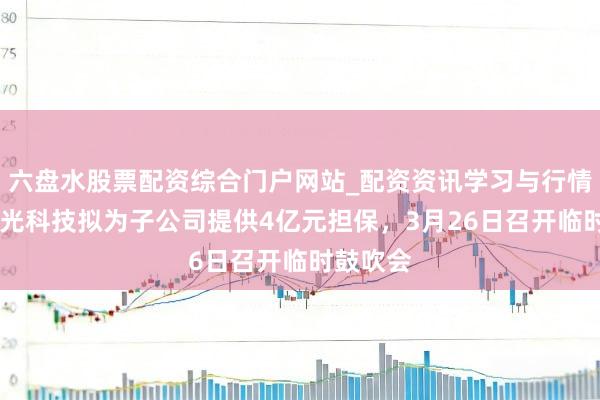 六盘水股票配资综合门户网站_配资资讯学习与行情说明 春光科技拟为子公司提供4亿元担保,3月26日召开临时鼓吹会