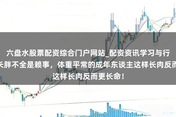六盘水股票配资综合门户网站_配资资讯学习与行情说明 长胖不全是赖事,体重平常的成年东谈主这样长肉反而更长命!