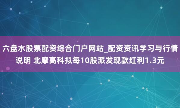 六盘水股票配资综合门户网站_配资资讯学习与行情说明 北摩高科拟每10股派发现款红利1.3元