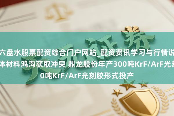 六盘水股票配资综合门户网站_配资资讯学习与行情说明 高端半导体材料鸿沟获取冲突 鼎龙股份年产300吨KrF/ArF光刻胶形式投产