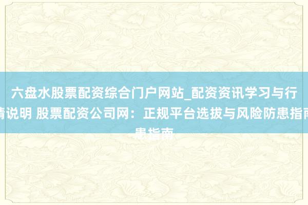 六盘水股票配资综合门户网站_配资资讯学习与行情说明 股票配资公司网：正规平台选拔与风险防患指南