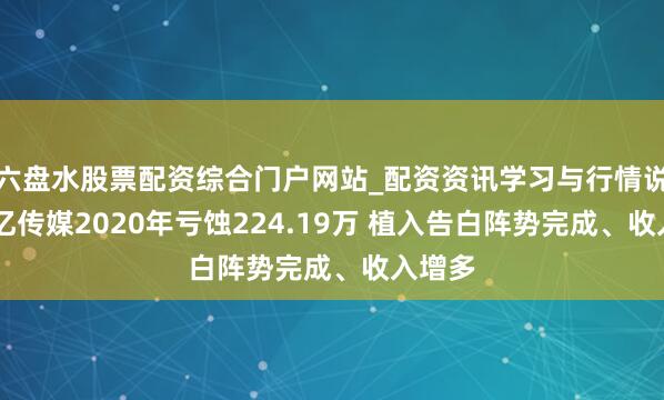 六盘水股票配资综合门户网站_配资资讯学习与行情说明 上亿传媒2020年亏蚀224.19万 植入告白阵势完成、收入增多