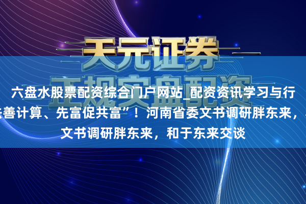 六盘水股票配资综合门户网站_配资资讯学习与行情说明 “遵法善计算、先富促共富”!河南省委文书调研胖东来,和于东来交谈