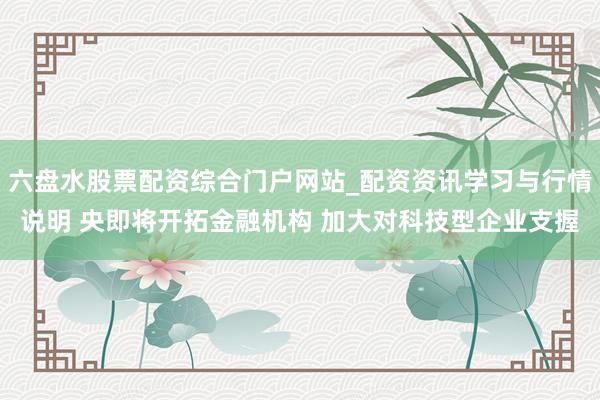 六盘水股票配资综合门户网站_配资资讯学习与行情说明 央即将开拓金融机构 加大对科技型企业支握