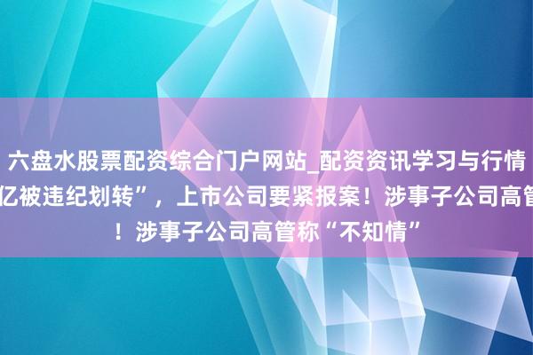 六盘水股票配资综合门户网站_配资资讯学习与行情说明 “账户1亿被违纪划转”,上市公司要紧报案!涉事子公司高管称“不知情”