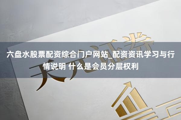 六盘水股票配资综合门户网站_配资资讯学习与行情说明 什么是会员分层权利