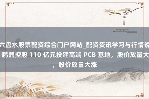 六盘水股票配资综合门户网站_配资资讯学习与行情说明 鹏鼎控股 110 亿元投建高端 PCB 基地，股价放量大涨