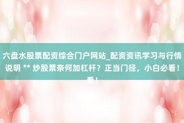 六盘水股票配资综合门户网站_配资资讯学习与行情说明 ** 炒股票奈何加杠杆？正当门径，小白必看！