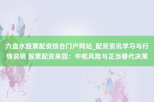 六盘水股票配资综合门户网站_配资资讯学习与行情说明 股票配资来回：中枢风险与正当替代决策