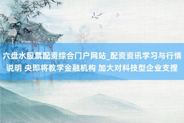 六盘水股票配资综合门户网站_配资资讯学习与行情说明 央即将教学金融机构 加大对科技型企业支捏