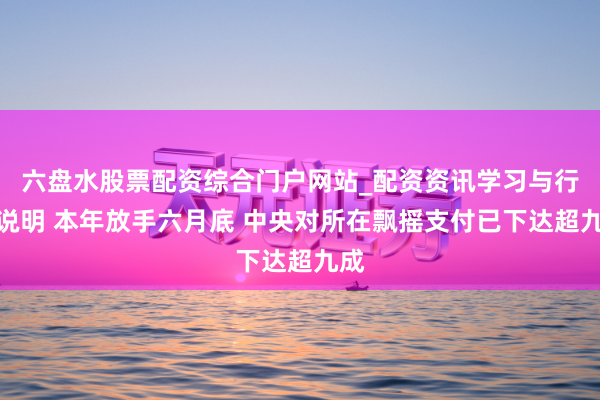 六盘水股票配资综合门户网站_配资资讯学习与行情说明 本年放手六月底 中央对所在飘摇支付已下达超九成